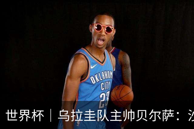 世界杯｜乌拉圭队主帅贝尔萨：沙特队不是“软柿子”